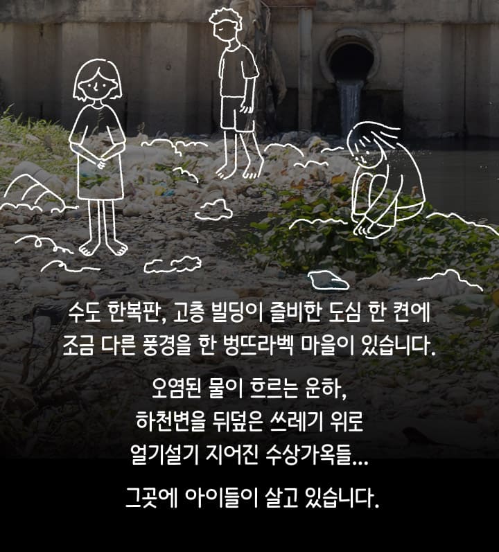 수도 한복판, 고층 빌딩이 즐비한 도심 한 켠에 조금 다른 풍경을 한 벙뜨라벡 마을이 있습니다. 오염된 물이 흐르는 운하, 하천변을 뒤덮은 쓰레기 위로 얼기설기 지어진 수상가옥들... 그곳에 아이들이 살고 있습니다.