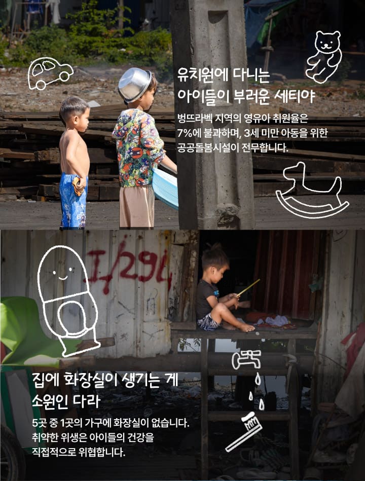 유치원에 다니는 아이들이 부러운 세티야. 벙뜨라벡 지역의 영유아 취원율은 7%에 불과하며, 3세 미만 아동을 위한 공공돌봄시설이 전무합니다. 집에 화장실이 생기는 게 소원인 다라. 5곳 중 1곳의 가구에 화장실이 없습니다. 취약한 위생은 아이들의 건강을 직접적으로 위협합니다.