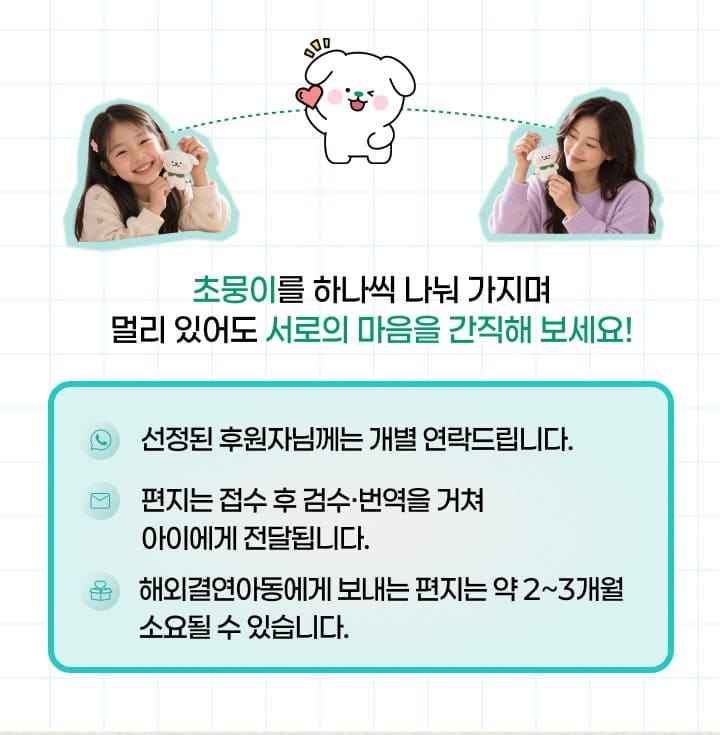 초뭉이를 하나씩 나눠 가지며 멀리 있어도 서로의 마음을 간직해 보세요! 선정된 후원자님께는 개별 연락드립니다. 편지는 접수 후 검수·번역을 거쳐 아이에게 전달됩니다. 해외결연아동에게 보내는 편지는 약 2~3개월 소요될 수 있습니다.