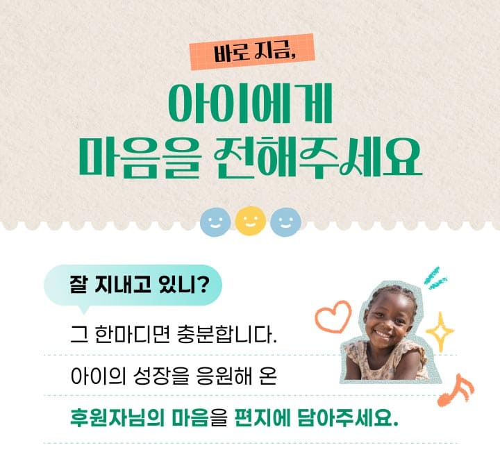 바로 지금, 아이에게 마음을 전해주세요. 잘 지내고 있니? 그 한마디면 충분합니다. 아이의 성장을 응원해 온 후원자님의 마음을 편지에 담아주세요.