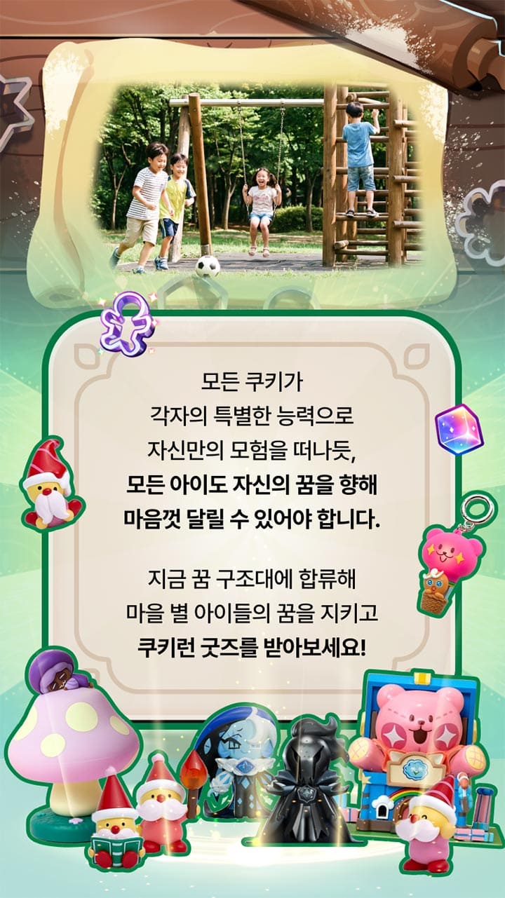 모든 쿠키가 각자의 특별한 능력으로 자신만의 모험을 떠나듯, 모든 아이도 자신의 꿈을 향해 마음껏 달릴 수 있어야 합니다. 지금 꿈 구조대에 합류해 마을 별 아이들의 꿈을 지키고 쿠키런 굿즈를 받아보세요!