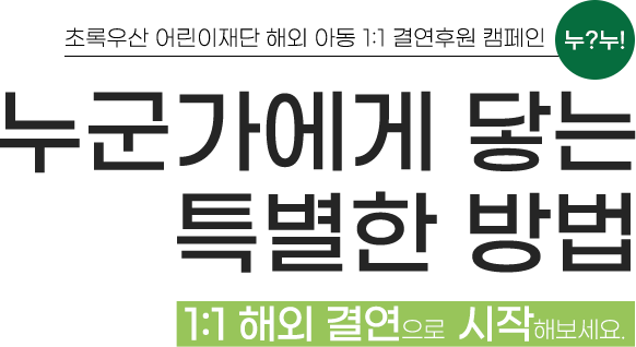 
                                        초록우산 어린이재단 해외 아동 1:1 결연후원 캠페인 누?누!
                                        누군가에게 닿는 특별한 방법
                                        1:1 해외 결연으로 시작해보세요.
                                    