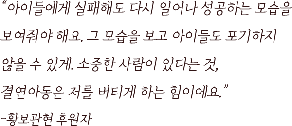 
                                        “아이들에게 실패해도 다시 일어나 성공하는 모습을
                                        보여줘야 해요. 그 모습을 보고 아이들도 포기하지 
                                        않을 수 있게. 소중한 사람이 있다는 것, 
                                        결연아동은 저를 버티게 하는 힘이에요.”
                                        -황보관현 후원자
                                    