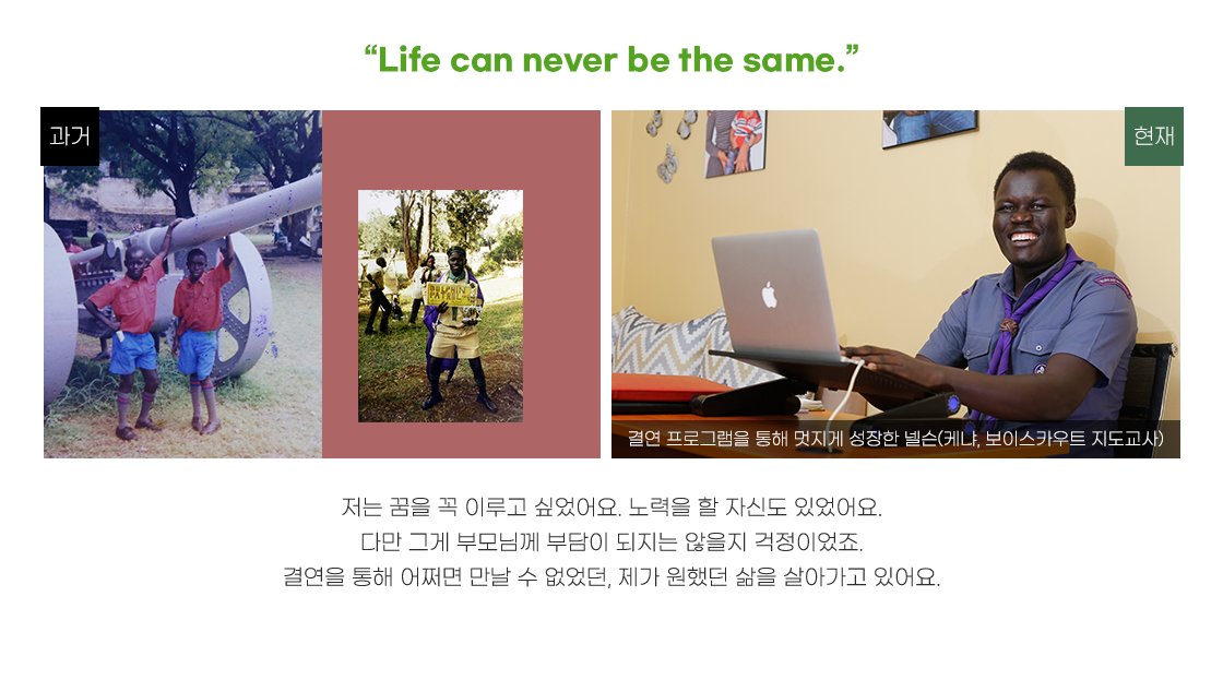 
                                                [타이틀 : “Life can never be the same.”]
                                                저는 꿈을 꼭 이루고 싶었어요. 노력을 할 자신도 있었어요.
                                                다만 그게 부모님께 부담이 되지는 않을지 걱정이었죠.
                                                결연을 통해 어쩌면 만날 수 없었던, 제가 원했던 삶을 살아가고 있어요.
                                            