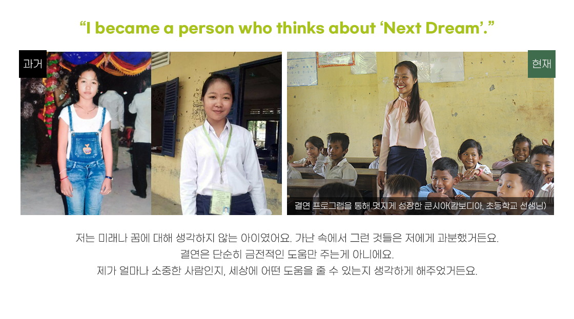 
                                                [타이틀 : “I became a person who thinks about ‘Next Dream’.”]
                                                저는 미래나 꿈에 대해 생각하지 않는 아이였어요. 가난 속에서 그런 것들은 저에게 과분했거든요.
                                                결연은 단순히 금전적인 도움만 주는게 아니에요.
                                                제가 얼마나 소중한 사람인지, 세상에 어떤 도움을 줄 수 있는지 생각하게 해주었거든요.										
                                            