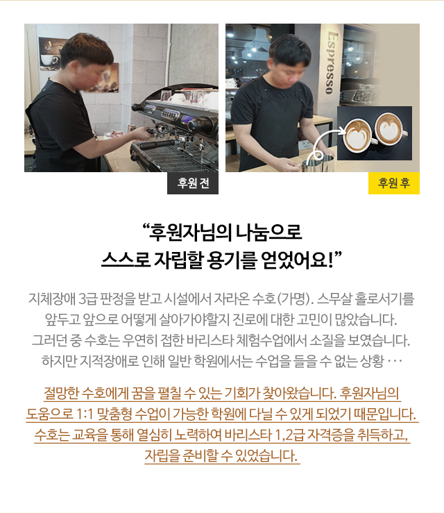 
                        “후원자님의 나눔으로 스스로 자립할 용기를 얻었어요!”
                        지체장애 3급 판정을 받고 시설에서 자라온 수호(가명). 스무살 홀로서기를 
                        앞두고 앞으로 어떻게 살아가야할지 진로에 대한 고민이 많았습니다. 
                        그러던 중 수호는 우연히 접한 바리스타 체험수업에서 소질을 보였습니다. 
                        하지만 지적장애로 인해 일반 학원에서는 수업을 들을 수 없는 상황 ···
                        절망한 수호에게 꿈을 펼칠 수 있는 기회가 찾아왔습니다. 후원자님의 
                        도움으로 1:1 맞춤형 수업이 가능한 학원에 다닐 수 있게 되었기 때문입니다. 
                        수호는 교육을 통해 열심히 노력하여 바리스타 1,2급 자격증을 취득하고, 
                        자립을 준비할 수 있었습니다. 

                        