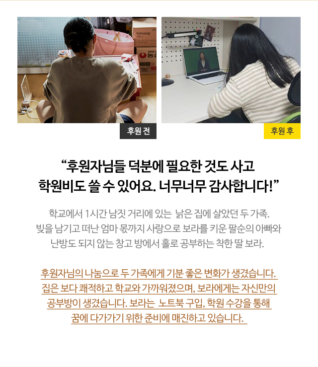 
                        
                        “후원자님들 덕분에 필요한 것도 사고 학원비도 쓸 수 있어요. 너무너무 감사합니다!”
                        학교에서 1시간 남짓 거리에 있는  낡은 집에 살았던 두 가족.
                        빚을 남기고 떠난 엄마 몫까지 사랑으로 보라를 키운 팔순의 아빠와 
                        난방도 되지 않는 창고 방에서 홀로 공부하는 착한 딸 보라.  

                        후원자님의 나눔으로 두 가족에게 기분 좋은 변화가 생겼습니다. 
                        집은 보다 쾌적하고 학교와 가까워졌으며, 보라에게는 자신만의 
                        공부방이 생겼습니다. 보라는  노트북 구입, 학원 수강을 통해 
                        꿈에 다가가기 위한 준비에 매진하고 있습니다.  
                        