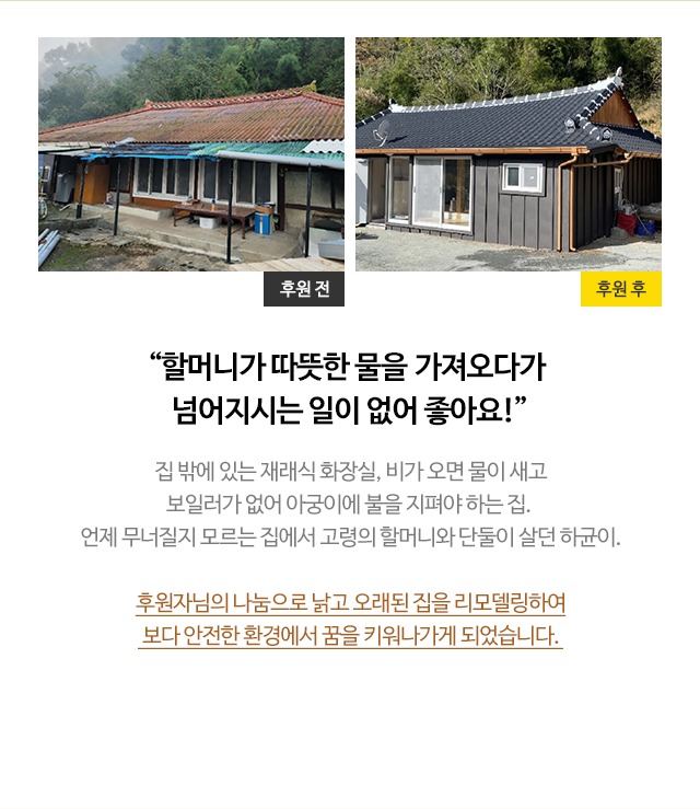 
                        
                        “할머니가 따뜻한 물을&nbsp;가져오다가 넘어지시는 일이 없어 좋아요!”
                        집 밖에 있는 재래식 화장실, 비가 오면 물이 새고
                        보일러가 없어 아궁이에 불을 지펴야 하는 집. 
                        언제 무너질지 모르는 집에서 고령의 할머니와 단둘이 살던 하균이.
                        
                        후원자님의 나눔으로 낡고 오래된 집을 리모델링하여
                        보다 안전한 환경에서 꿈을 키워나가게 되었습니다. 
                        