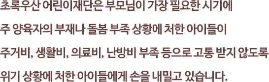 초록우산 어린이재단은 부모님이 가장 필요한 시기에 
															주 양육자의 부재나 돌봄 부족 상황에 처한 아이들이 주거비, 생활비, 의료비, 난방비 부족 등으로 고통 받지 않도록 위기 상황에 처한 아이들에게 손을 내밀고 있습니다.
