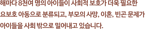 해마다 8천여 명의 아이들이 사회적 보호가 더욱 필요한 
															요보호 아동으로 분류되고, 부모의 사망, 이혼, 빈곤 문제가 아이들을 사회 밖으로 밀어내고 있습니다.