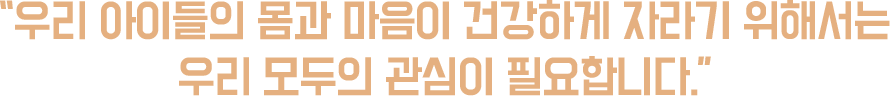 “우리 아이들의 몸과 마음이 건강하게 자라기 위해서는 우리 모두의 관심이 필요합니다.”