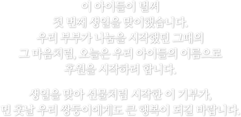 이 아이들이 벌써 첫 번째 생일을 맞이했습니다. 우리 부부가 나눔을 시작했던 그때의 그 마음처럼, 오늘은 우리 아이들의 이름으로 후원을 시작하려 합니다. 생일을 맞아 선물처럼 시작한 이 기부가, 먼 훗날 우리 쌍둥이에게도 큰 행복히 되길 바랍니다.