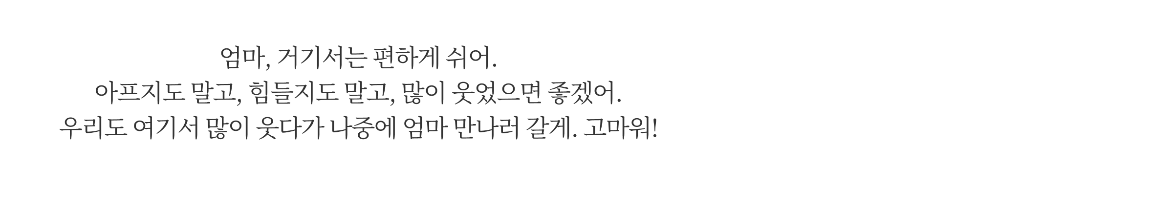 엄마, 거기서는 편하게 쉬어. 아프지도 말고, 힘들지도 말고, 많이 웃었으면 좋겠어. 우리도 여기서 많이 웃다가 나중에 엄마 만나러 갈게. 고마워!