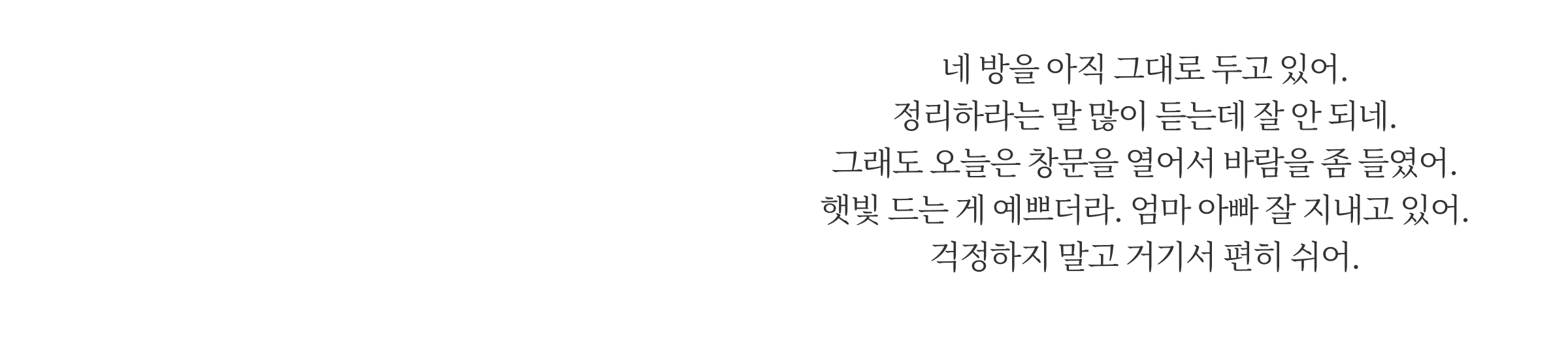 네 방을 아직 그대로 두고 있어. 정리하라는 말 많이 듣는데 잘 안 되네. 그래도 오늘은 창문을 열어서 바람을 좀 들였어. 햇빛 드는 게 예쁘더라. 엄마 아빠 잘 지내고 있어. 걱정하지 말고 거기서 편히 쉬어.
