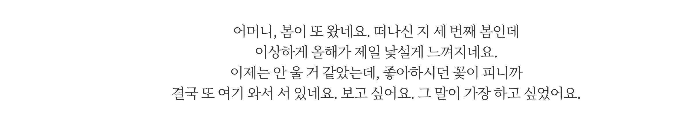 어머니, 봄이 또 왔네요. 떠나신 지 세 번째 봄인데 이상하게 올해가 제일 낯설게 느껴지네요. 이제는 안 울 거 같았는데, 좋아하시던 꽃이 피니까 결국 또 여기 와서 서 있네요. 보고 싶어요. 그 말이 가장 하고 싶었어요.