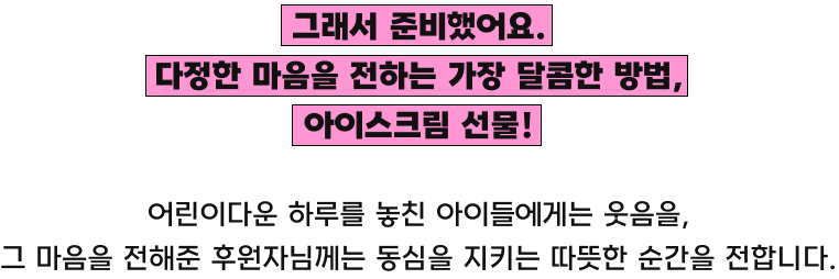 그래서 준비했어요. 다정한 마음을 전하는 가장 달콤한 방법, 아이스크림 선물!/어린이다운 하루를 놓친 아이들에게는 웃음을, 그 마음을 전해준 후원자님께는 동심을 지키는 따뜻한 순간을 전합니다.