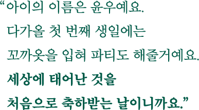 아이의 이름은 윤우예요. 다가올 첫 번째 생일에는 꼬까옷을 입혀 파티도 해줄거예요. 세상에 태어난 것을 처음으로 축하받는 날이니까요.