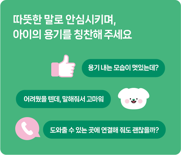 따뜻한 말로 안심시키며, 아이의 용기를 칭찬해 주세요/용기 내는 모습이 멋있는데?/어려웠을 텐데, 말해줘서 고마워/도와줄 수 있는 곳에 연결해 줘도 괜찮을까?