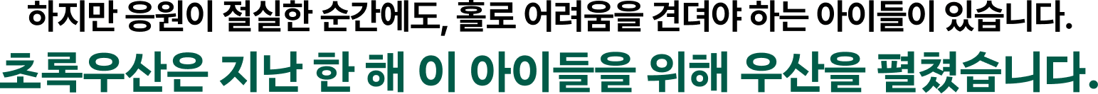 하지만 응원이 절실한 순간에도, 홀로 어려움을 견뎌야 하는 아이들이 있습니다. 초록우산은 지난 한 해 이 아이들을 위해 우산을 펼쳤습니다.