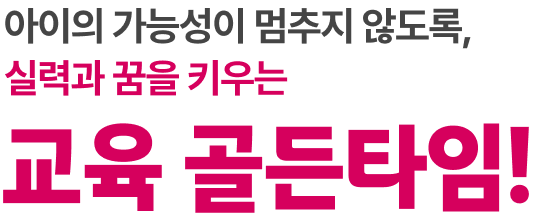 아이의 가능성이 멈추지 않도록, 실력과 꿈을 키우는 교육 골든타임!