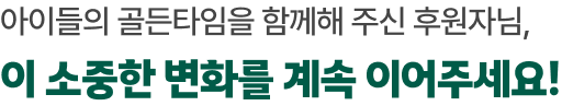 아이들의 골든타임을 함께해 주신 후원자님, 이 소중한 변화를 계속 이어주세요!