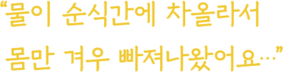 물이 순식간에 차올라서 몸만 겨우 빠져나왔어요...