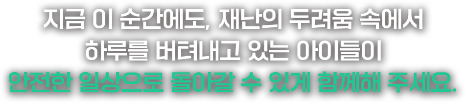 지금 이 순간에도, 재난의 두려움 속에서 하루를 버텨내고 있는 아이들이 안전한 일상으로 돌아갈 수 있게 함께해 주세요.