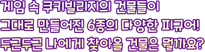 게임 속 쿠키빌리지의 건물들이 그대로 만들어진 6종의 다양한 피규어! 두근두근 나에게 찾아올 건물은 뭘까요?