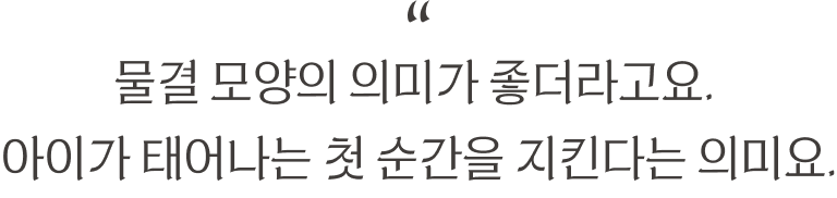 “물결 모양의 의미가 좋더라고요. 아이가 태어나는 첫 순간을 지킨다는 의미요.”