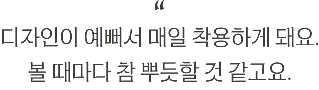 “디자인이 예뻐서 매일 착용하게 돼요. 볼 때마다 참 뿌듯할 것 같고요.”